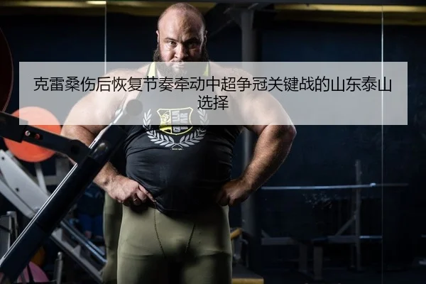 克雷桑伤后恢复节奏牵动中超争冠关键战的山东泰山选择